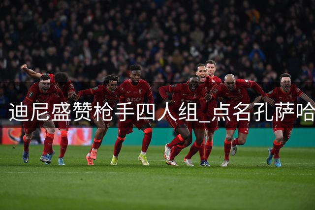 迪尼盛赞枪手四人组 点名孔萨哈弗茨不可或缺
